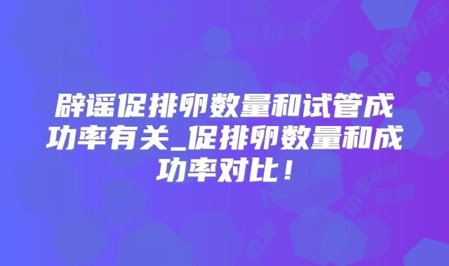 辟谣促排卵数量和试管成功率有关_促排卵数量和成功率对比！