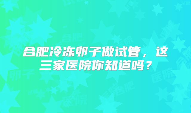 合肥冷冻卵子做试管,这三家医院你知道吗?