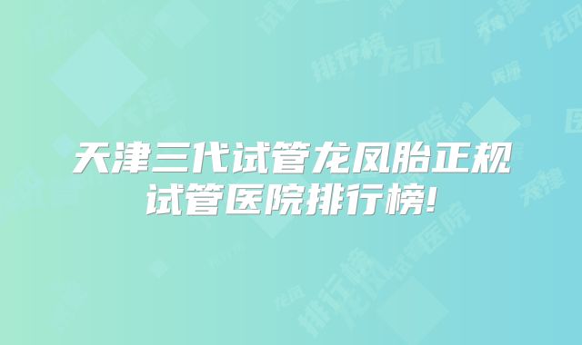 天津三代试管龙凤胎正规试管医院排行榜!