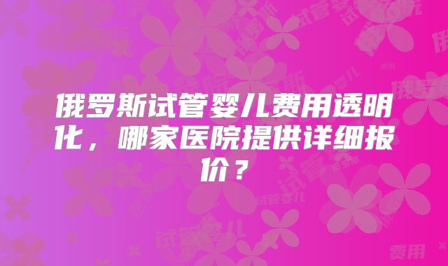俄罗斯试管婴儿费用透明化,哪家医院提供详细报价?
