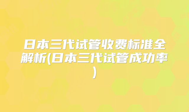 日本三代试管收费标准全解析(日本三代试管成功率)