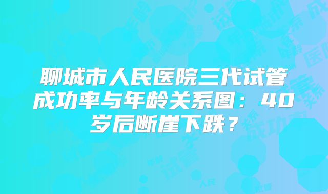 聊城市人民医院三代试管成功率与年龄关系图：40岁后断崖下跌？