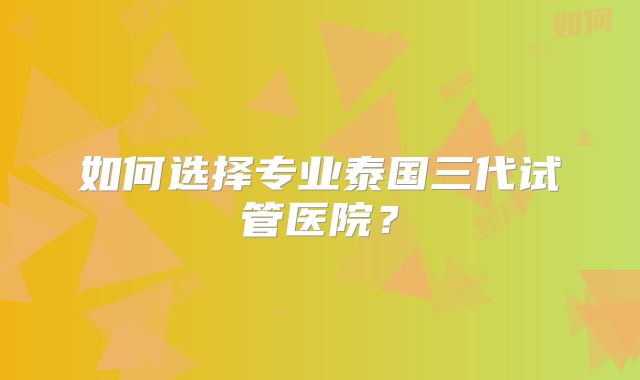 如何选择专业泰国三代试管医院？