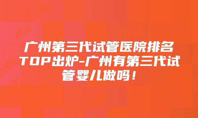 广州第三代试管医院排名TOP出炉-广州有第三代试管婴儿做吗!