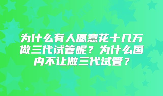 为什么有人愿意花十几万做三代试管呢?为什么国内不让做三代试管?