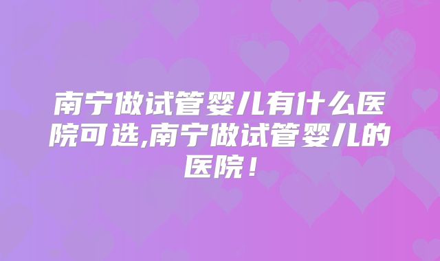南宁做试管婴儿有什么医院可选,南宁做试管婴儿的医院!