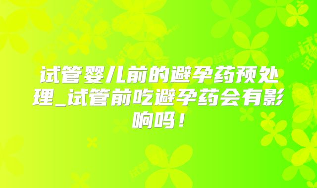 试管婴儿前的避孕药预处理_试管前吃避孕药会有影响吗！