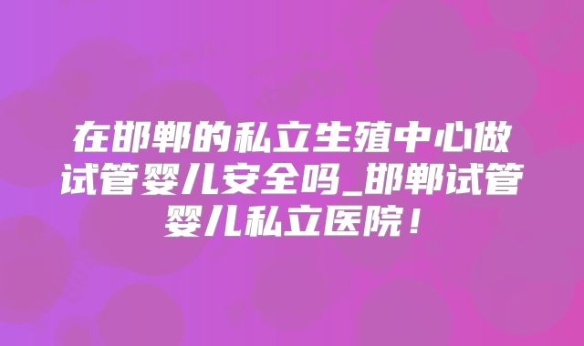 在邯郸的私立生殖中心做试管婴儿安全吗_邯郸试管婴儿私立医院!