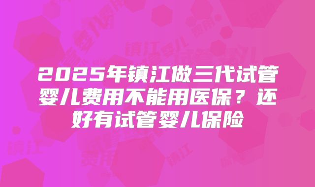 2025年镇江做三代试管婴儿费用不能用医保?还好有试管婴儿保险
