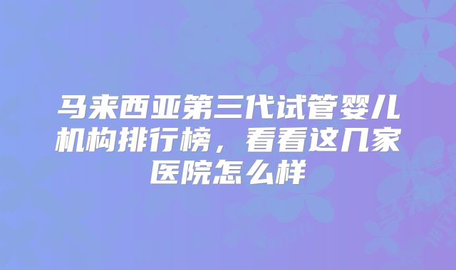 马来西亚第三代试管婴儿机构排行榜,看看这几家医院怎么样