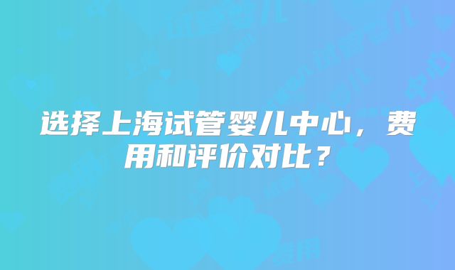 选择上海试管婴儿中心,费用和评价对比?