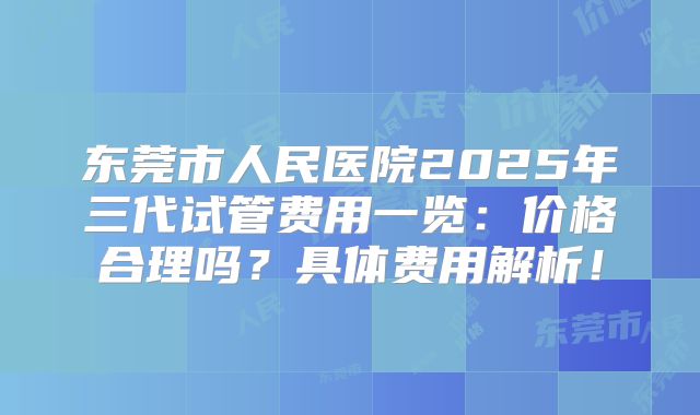 东莞市人民医院2025年三代试管费用一览:价格合理吗?具体费用解析!