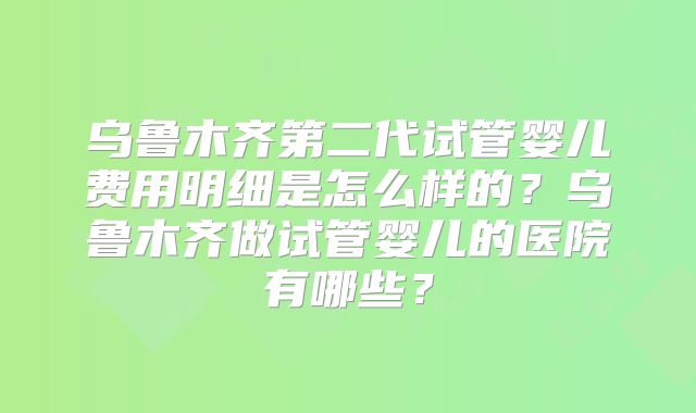 乌鲁木齐第二代试管婴儿费用明细是怎么样的?乌鲁木齐做试管婴儿的医院有哪些?
