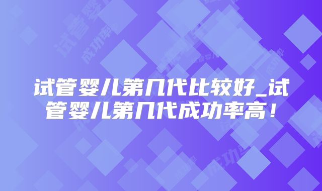 试管婴儿第几代比较好_试管婴儿第几代成功率高!