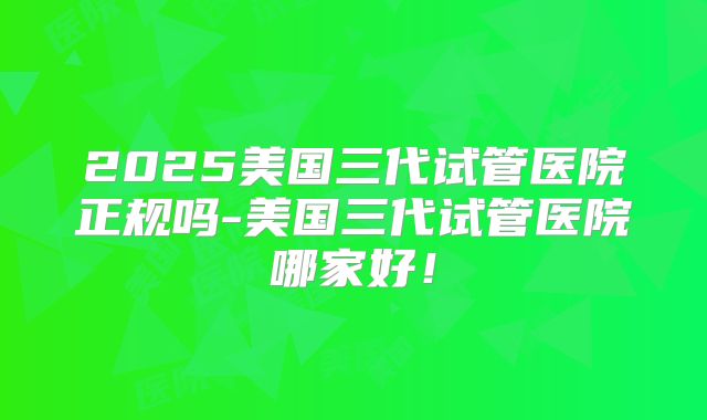 2025美国三代试管医院正规吗-美国三代试管医院哪家好！