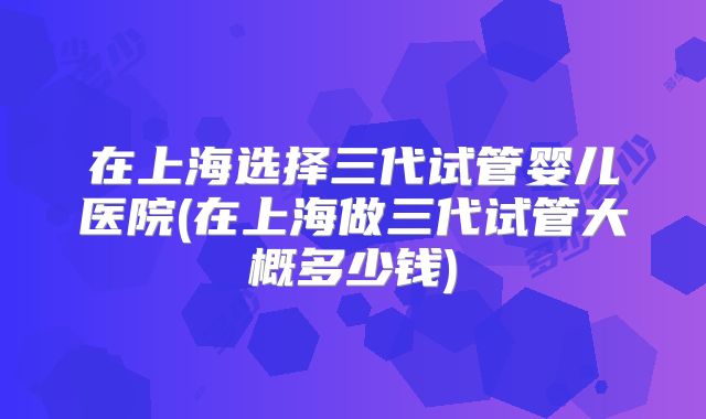 在上海选择三代试管婴儿医院(在上海做三代试管大概多少钱)