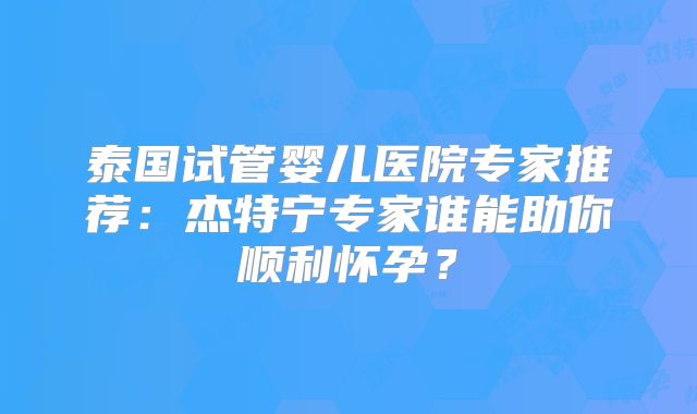 泰国试管婴儿医院专家推荐：杰特宁专家谁能助你顺利怀孕？