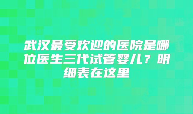 武汉最受欢迎的医院是哪位医生三代试管婴儿?明细表在这里