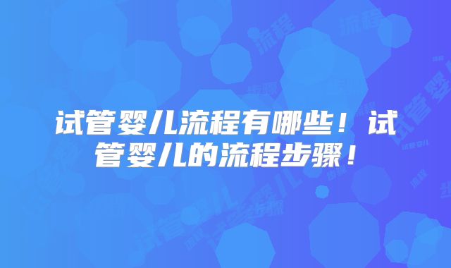 试管婴儿流程有哪些!试管婴儿的流程步骤!