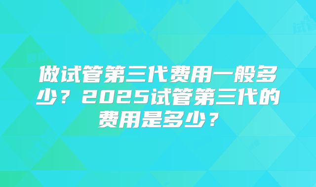 做试管第三代费用一般多少？2025试管第三代的费用是多少？