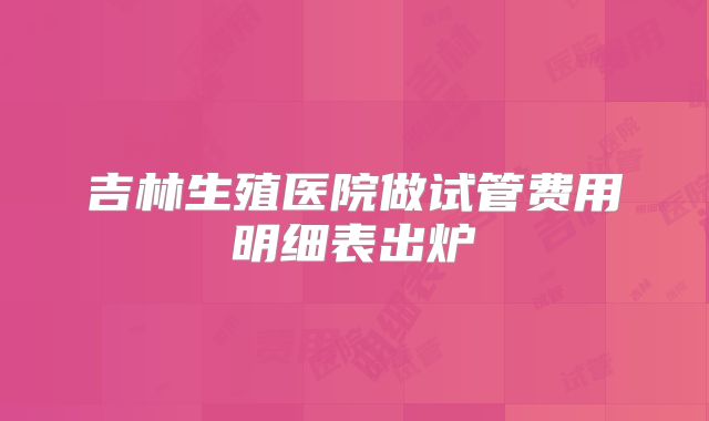 吉林生殖医院做试管费用明细表出炉