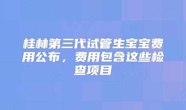 桂林第三代试管生宝宝费用公布,费用包含这些检查项目