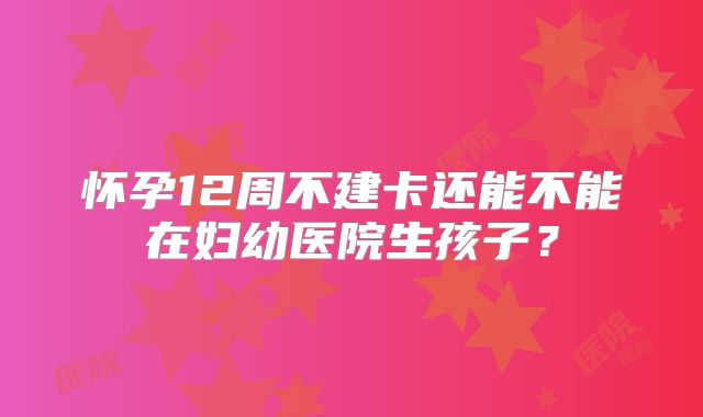 怀孕12周不建卡还能不能在妇幼医院生孩子？