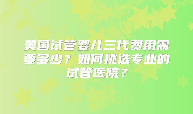 美国试管婴儿三代费用需要多少?如何挑选专业的试管医院?