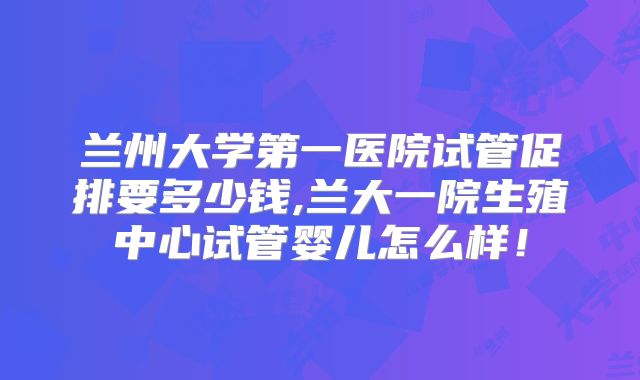 兰州大学第一医院试管促排要多少钱,兰大一院生殖中心试管婴儿怎么样!