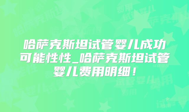 哈萨克斯坦试管婴儿成功可能性性_哈萨克斯坦试管婴儿费用明细！