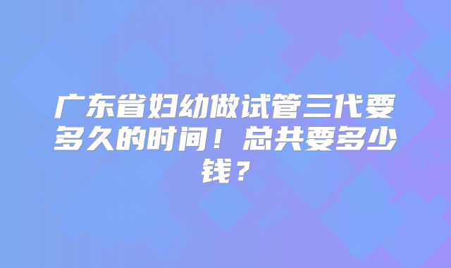 广东省妇幼做试管三代要多久的时间!总共要多少钱?
