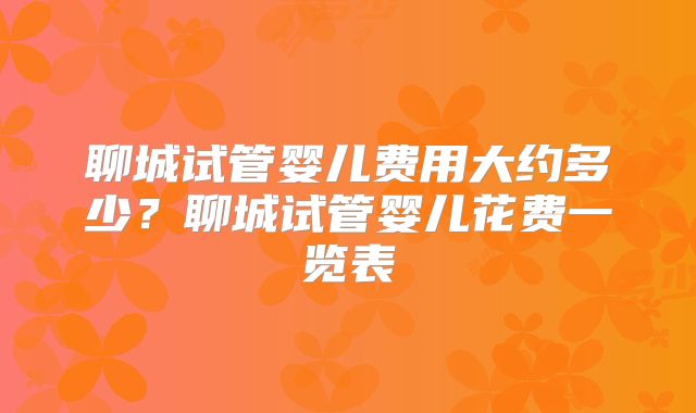 聊城试管婴儿费用大约多少?聊城试管婴儿花费一览表