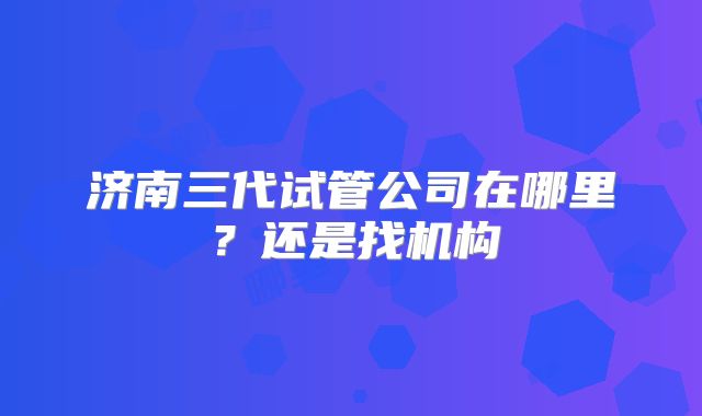 济南三代试管公司在哪里？还是找机构