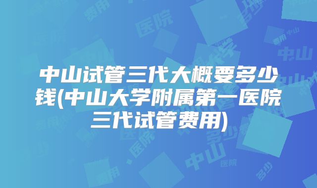 中山试管三代大概要多少钱(中山大学附属第一医院三代试管费用)