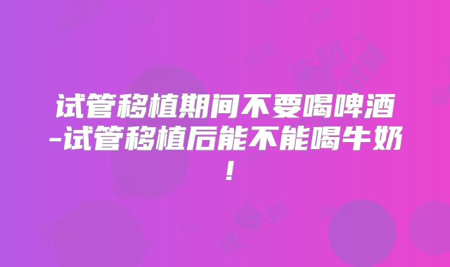 试管移植期间不要喝啤酒-试管移植后能不能喝牛奶！