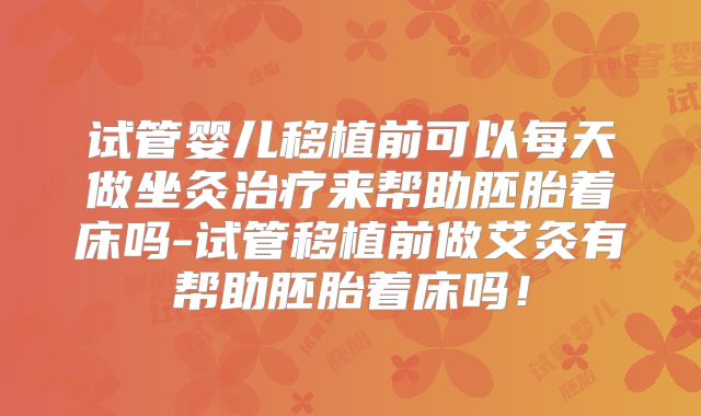 试管婴儿移植前可以每天做坐灸治疗来帮助胚胎着床吗-试管移植前做艾灸有帮助胚胎着床吗！