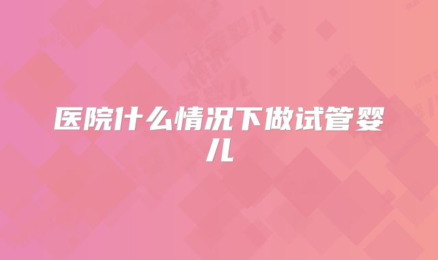 医院什么情况下做试管婴儿