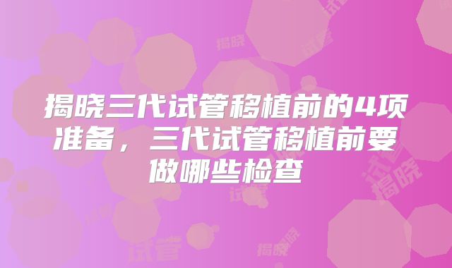 揭晓三代试管移植前的4项准备，三代试管移植前要做哪些检查