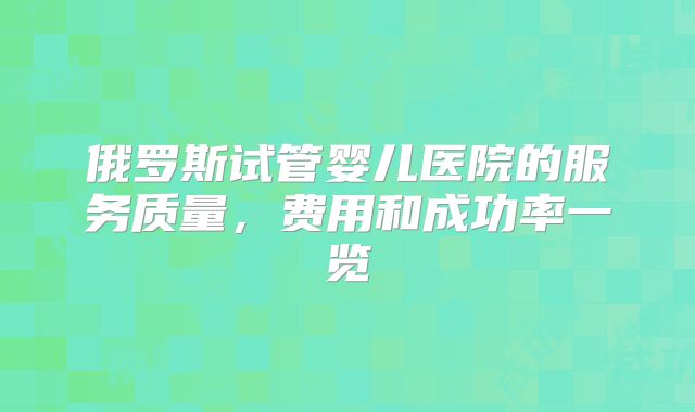 俄罗斯试管婴儿医院的服务质量，费用和成功率一览