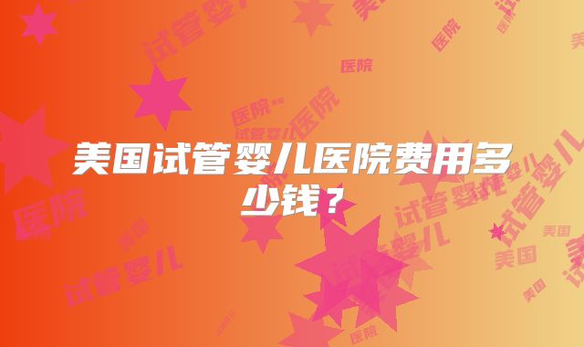 美国试管婴儿医院费用多少钱?