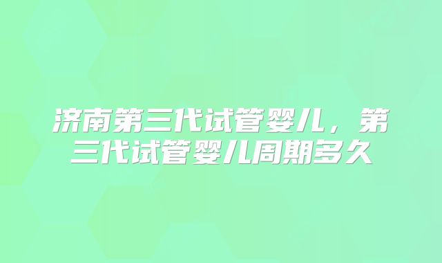 济南第三代试管婴儿,第三代试管婴儿周期多久