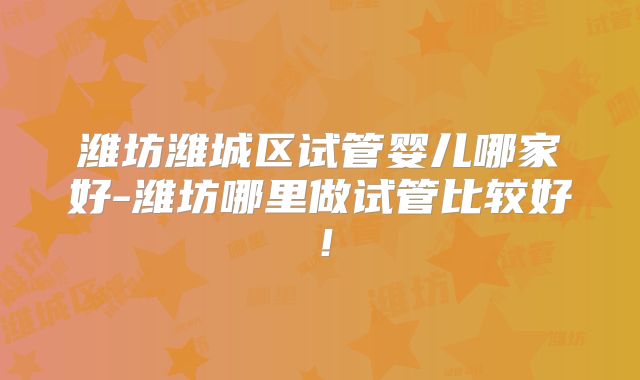 潍坊潍城区试管婴儿哪家好-潍坊哪里做试管比较好!