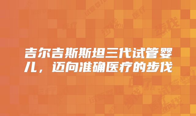 吉尔吉斯斯坦三代试管婴儿,迈向准确医疗的步伐