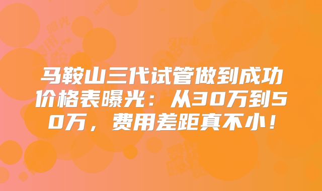 马鞍山三代试管做到成功价格表曝光:从30万到50万,费用差距真不小!