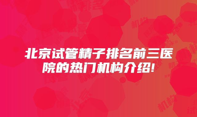 北京试管精子排名前三医院的热门机构介绍!