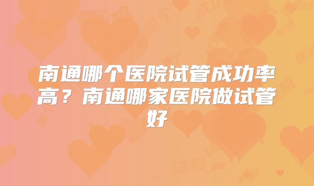 南通哪个医院试管成功率高？南通哪家医院做试管好