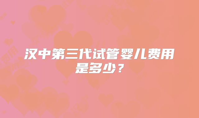 汉中第三代试管婴儿费用是多少？