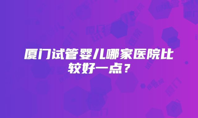 厦门试管婴儿哪家医院比较好一点?