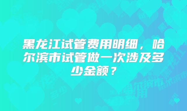 黑龙江试管费用明细,哈尔滨市试管做一次涉及多少金额?