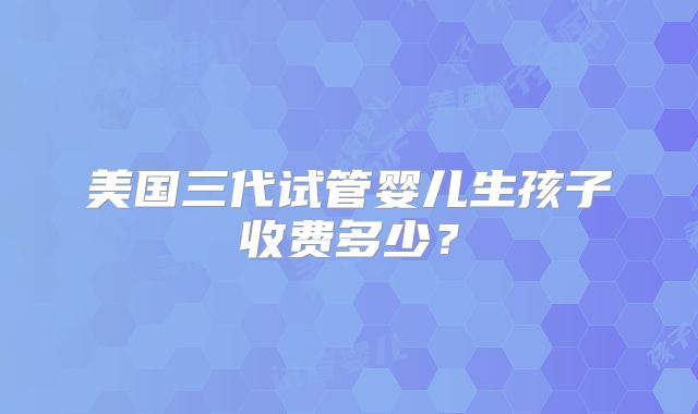 美国三代试管婴儿生孩子收费多少?